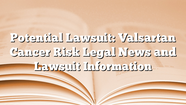 Potential Lawsuit: Valsartan Cancer Risk Legal News and Lawsuit Information